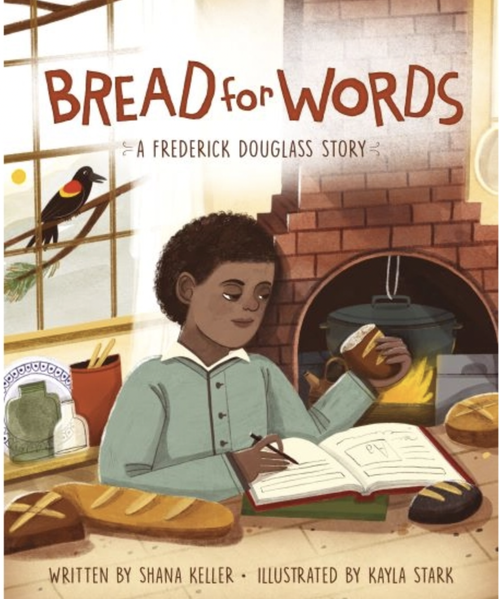Bread for Words: A Frederick Douglass Story by Shana Keller
As a child, Frederick Douglass knew that learning to read and write would be the first step in his quest